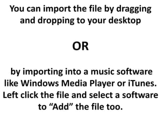 You can import the file by dragging
   and dropping to your desktop

                  OR
  by importing into a music software
like Windows Media Player or iTunes.
Left click the file and select a software
          to “Add” the file too.
 