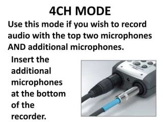 4CH MODE
Use this mode if you wish to record
audio with the top two microphones
AND additional microphones.
 Insert the
 additional
 microphones
 at the bottom
 of the
 recorder.
 