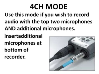 4CH MODE
Use this mode if you wish to record
audio with the top two microphones
AND additional microphones.
Insertadditional
microphones at
bottom of
recorder.
 