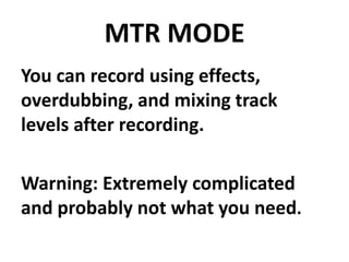 MTR MODE
You can record using effects,
overdubbing, and mixing track
levels after recording.

Warning: Extremely complicated
and probably not what you need.
 
