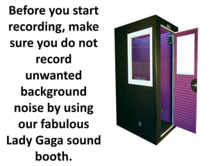 Before you start
recording, make
 sure you do not
      record
    unwanted
   background
  noise by using
   our fabulous
Lady Gaga sound
      booth.
 