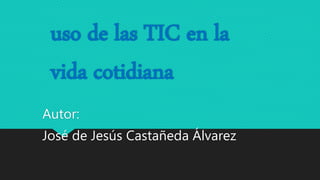 uso de las TIC en la
vida cotidiana
Autor:
José de Jesús Castañeda Álvarez
 