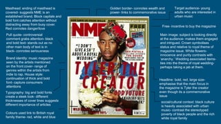 Masthead: ending of masthead is
covered- suggests NME is an
established brand. Block capitals and
bold font catches attention without
distracting away from busy cover.
Red connotes danger/love
Golden border- connotes wealth and
power- links to commemorative issue
Free- incentive to buy the magazine
Main image: subject is looking directly
at the audience- makes them engaged
and intrigued. Crown symbolises
status and relative to royal theme of
magazine issue. White flowers-
innocence and purity contrasts with
‘anarchy.’ Wedding associated items-
ties into the theme of royal wedding-
perhaps taking a jab at them.
Pull quote- controversial
comment grabs attention- black
and bold text- stands out as no
other main body of text is in
black- connotes seriousness
Target audience- young
adults who are interested in
urban music
Brand identity: music magazine
seen by the artists mentioned
on the front cover- range of
genres within the artists from
indie to rap. House style:
continuation of thick and bold
font- capture consumers
attentions
Headline: bold, red, large size-
emphasise that the main focus in
the magazine is Tyler the creator
even though its a commemorative
issue
Typography: big and bold fonts
create a sleek look- different
thicknesses of cover lines suggests
different importance of articles
social/cultural context: black culture
is heavily associated with urban
music- contrast the stereotyped
poverty of black people and the rich
white royal family
Colours used link to British royal
family theme- red, white and blue
 