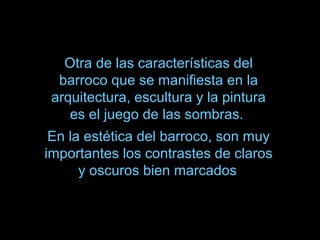 Otra de las características del
barroco que se manifiesta en la
arquitectura, escultura y la pintura
es el juego de las sombras.
En la estética del barroco, son muy
importantes los contrastes de claros
y oscuros bien marcados
 