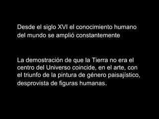 Desde el siglo XVI el conocimiento humano
del mundo se amplió constantemente
La demostración de que la Tierra no era el
centro del Universo coincide, en el arte, con
el triunfo de la pintura de género paisajístico,
desprovista de figuras humanas.
 