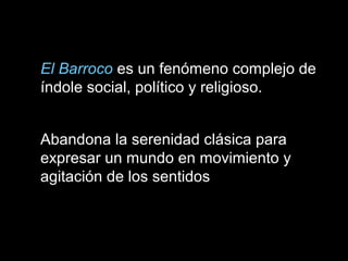 El Barroco es un fenómeno complejo de
índole social, político y religioso.
Abandona la serenidad clásica para
expresar un mundo en movimiento y
agitación de los sentidos
 