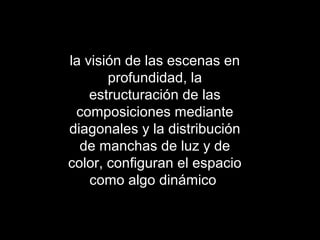 la visión de las escenas en
profundidad, la
estructuración de las
composiciones mediante
diagonales y la distribución
de manchas de luz y de
color, configuran el espacio
como algo dinámico
 