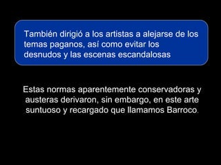 También dirigió a los artistas a alejarse de los
temas paganos, así como evitar los
desnudos y las escenas escandalosas
Estas normas aparentemente conservadoras y
austeras derivaron, sin embargo, en este arte
suntuoso y recargado que llamamos Barroco.
 