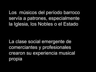 Los músicos del período barroco
servía a patrones, especialmente
la Iglesia, los Nobles o el Estado
La clase social emergente de
comerciantes y profesionales
crearon su experiencia musical
propia
 