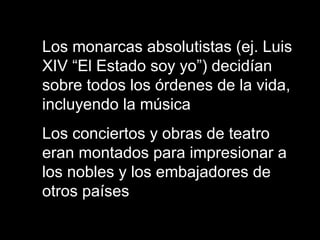 Los monarcas absolutistas (ej. Luis
XIV “El Estado soy yo”) decidían
sobre todos los órdenes de la vida,
incluyendo la música
Los conciertos y obras de teatro
eran montados para impresionar a
los nobles y los embajadores de
otros países
 