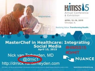 MasterChef in Healthcare: Integrating
Social Media
April 15, 2015
Nick van Terheyden, MD
@drnic1
http://drnick.vanterheyden.com
DISCLAIMER: The views and opinions expressed in this presentation are those of the author and do not necessarily represent official policy or position of HIMSS.
#HIMSS15
#DrHIT
 