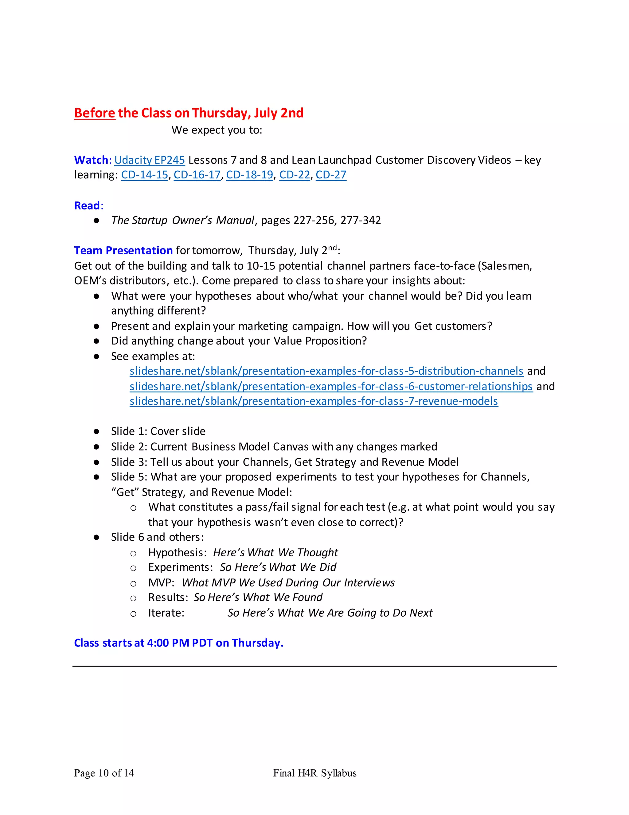 Page 10 of 14 Final H4R Syllabus
Before the Class onThursday, July 2nd
We expect you to:
Watch: Udacity EP245 Lessons 7 and 8 and Lean Launchpad Customer Discovery Videos – key
learning: CD-14-15, CD-16-17, CD-18-19, CD-22, CD-27
Read:
● The Startup Owner’s Manual, pages 227-256, 277-342
Team Presentation for tomorrow, Thursday, July 2nd:
Get out of the building and talk to 10-15 potential channel partners face-to-face (Salesmen,
OEM’s distributors, etc.). Come prepared to class to share your insights about:
● What were your hypotheses about who/what your channel would be? Did you learn
anything different?
● Present and explain your marketing campaign. How will you Get customers?
● Did anything change about your Value Proposition?
● See examples at:
slideshare.net/sblank/presentation-examples-for-class-5-distribution-channels and
slideshare.net/sblank/presentation-examples-for-class-6-customer-relationships and
slideshare.net/sblank/presentation-examples-for-class-7-revenue-models
● Slide 1: Cover slide
● Slide 2: Current Business Model Canvas with any changes marked
● Slide 3: Tell us about your Channels, Get Strategy and Revenue Model
● Slide 5: What are your proposed experiments to test your hypotheses for Channels,
“Get” Strategy, and Revenue Model:
o What constitutes a pass/fail signal for each test (e.g. at what point would you say
that your hypothesis wasn’t even close to correct)?
● Slide 6 and others:
o Hypothesis: Here’s What We Thought
o Experiments: So Here’s What We Did
o MVP: What MVP We Used During Our Interviews
o Results: So Here’s What We Found
o Iterate: So Here’s What We Are Going to Do Next
Class starts at 4:00 PM PDT on Thursday.
 