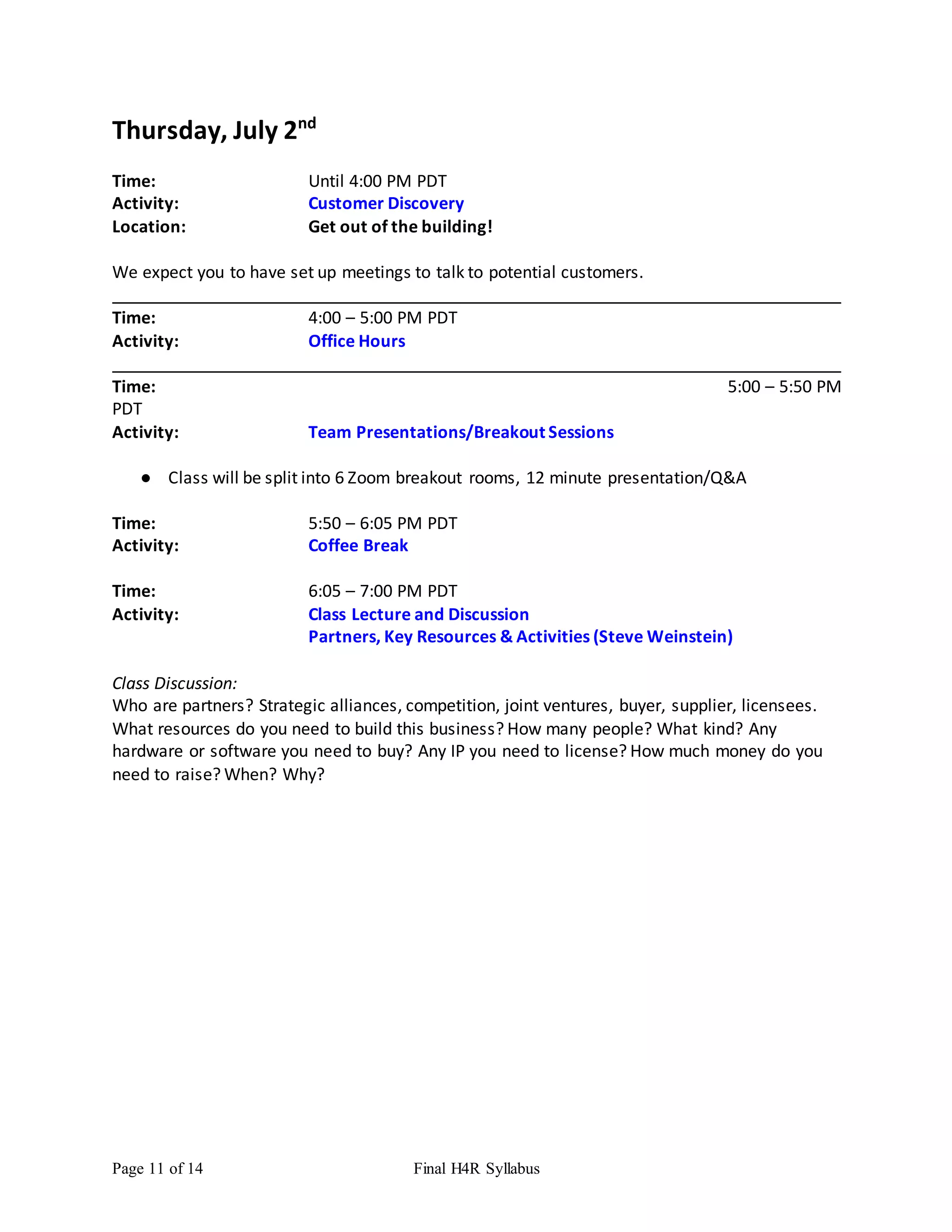 Page 11 of 14 Final H4R Syllabus
Thursday, July 2nd
Time: Until 4:00 PM PDT
Activity: Customer Discovery
Location: Get out of the building!
We expect you to have set up meetings to talk to potential customers.
Time: 4:00 – 5:00 PM PDT
Activity: Office Hours
Time: 5:00 – 5:50 PM
PDT
Activity: Team Presentations/Breakout Sessions
● Class will be split into 6 Zoom breakout rooms, 12 minute presentation/Q&A
Time: 5:50 – 6:05 PM PDT
Activity: Coffee Break
Time: 6:05 – 7:00 PM PDT
Activity: Class Lecture and Discussion
Partners, Key Resources & Activities (Steve Weinstein)
Class Discussion:
Who are partners? Strategic alliances, competition, joint ventures, buyer, supplier, licensees.
What resources do you need to build this business? How many people? What kind? Any
hardware or software you need to buy? Any IP you need to license? How much money do you
need to raise? When? Why?
 