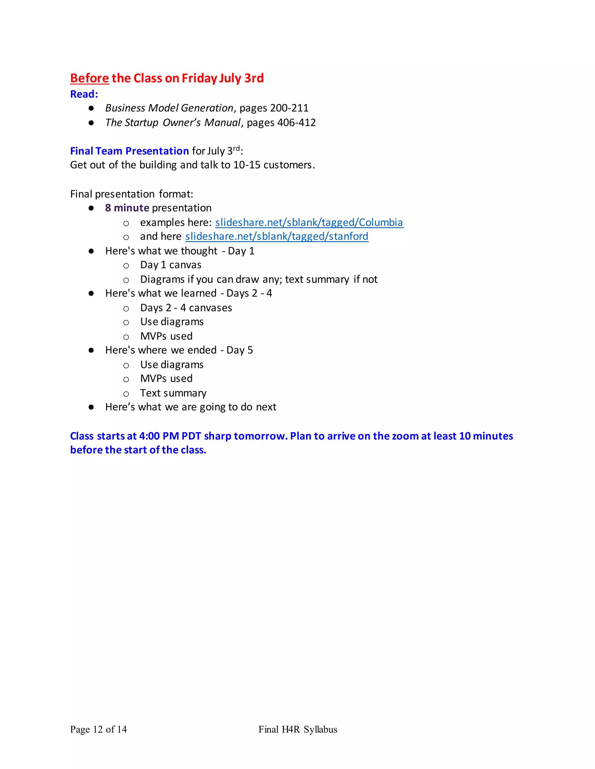 Page 12 of 14 Final H4R Syllabus
Before the Class onFriday July 3rd
Read:
● Business Model Generation, pages 200-211
● The Startup Owner’s Manual, pages 406-412
Final Team Presentation for July 3rd:
Get out of the building and talk to 10-15 customers.
Final presentation format:
● 8 minute presentation
o examples here: slideshare.net/sblank/tagged/Columbia
o and here slideshare.net/sblank/tagged/stanford
● Here's what we thought - Day 1
o Day 1 canvas
o Diagrams if you can draw any; text summary if not
● Here's what we learned - Days 2 - 4
o Days 2 - 4 canvases
o Use diagrams
o MVPs used
● Here's where we ended - Day 5
o Use diagrams
o MVPs used
o Text summary
● Here’s what we are going to do next
Class starts at 4:00 PM PDT sharp tomorrow. Plan to arrive on the zoom at least 10 minutes
before the start of the class.
 