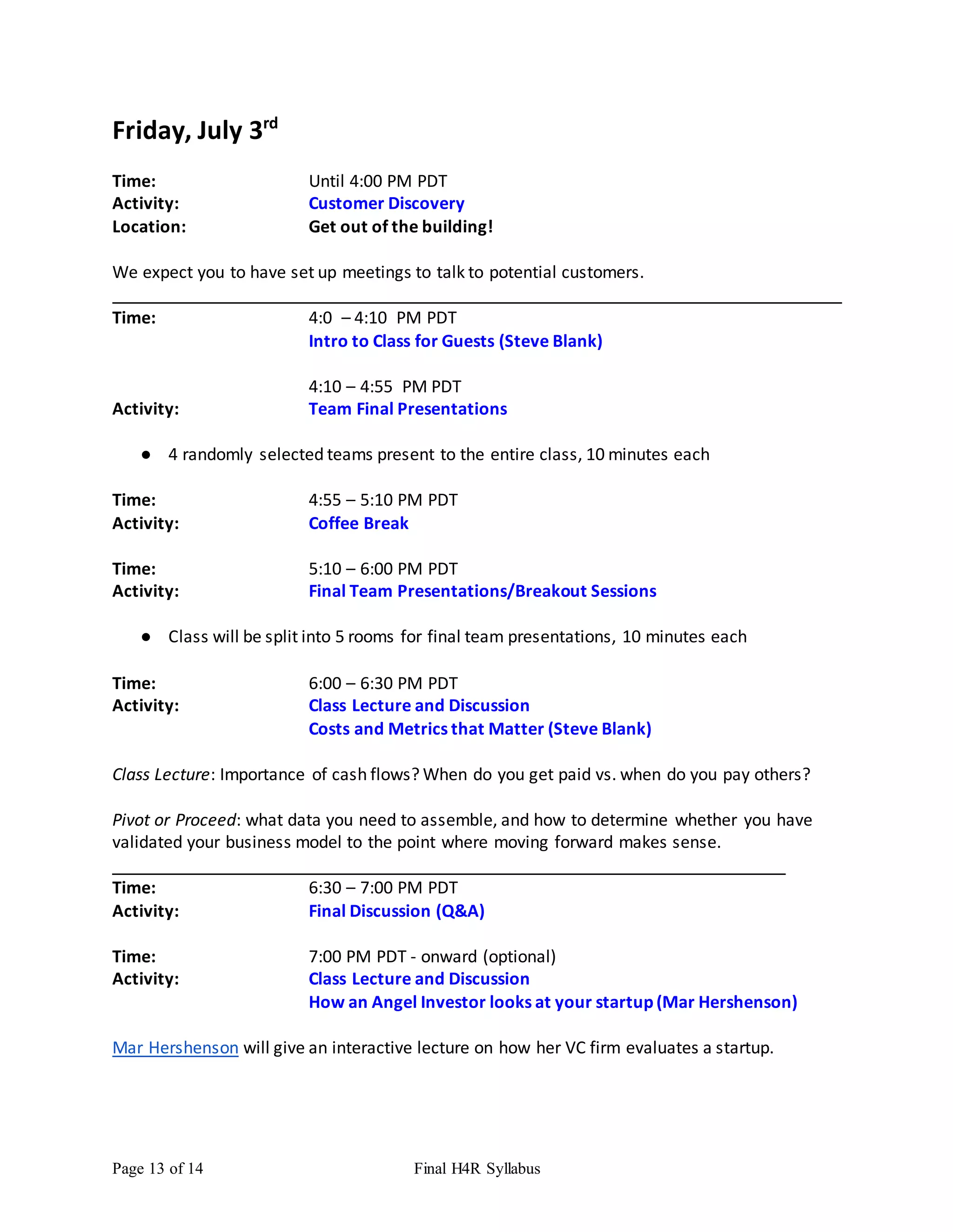 Page 13 of 14 Final H4R Syllabus
Friday, July 3rd
Time: Until 4:00 PM PDT
Activity: Customer Discovery
Location: Get out of the building!
We expect you to have set up meetings to talk to potential customers.
Time: 4:0 – 4:10 PM PDT
Intro to Class for Guests (Steve Blank)
4:10 – 4:55 PM PDT
Activity: Team Final Presentations
● 4 randomly selected teams present to the entire class, 10 minutes each
Time: 4:55 – 5:10 PM PDT
Activity: Coffee Break
Time: 5:10 – 6:00 PM PDT
Activity: Final Team Presentations/Breakout Sessions
● Class will be split into 5 rooms for final team presentations, 10 minutes each
Time: 6:00 – 6:30 PM PDT
Activity: Class Lecture and Discussion
Costs and Metrics that Matter (Steve Blank)
Class Lecture: Importance of cash flows? When do you get paid vs. when do you pay others?
Pivot or Proceed: what data you need to assemble, and how to determine whether you have
validated your business model to the point where moving forward makes sense.
Time: 6:30 – 7:00 PM PDT
Activity: Final Discussion (Q&A)
Time: 7:00 PM PDT - onward (optional)
Activity: Class Lecture and Discussion
How an Angel Investor looks at your startup (Mar Hershenson)
Mar Hershenson will give an interactive lecture on how her VC firm evaluates a startup.
 
