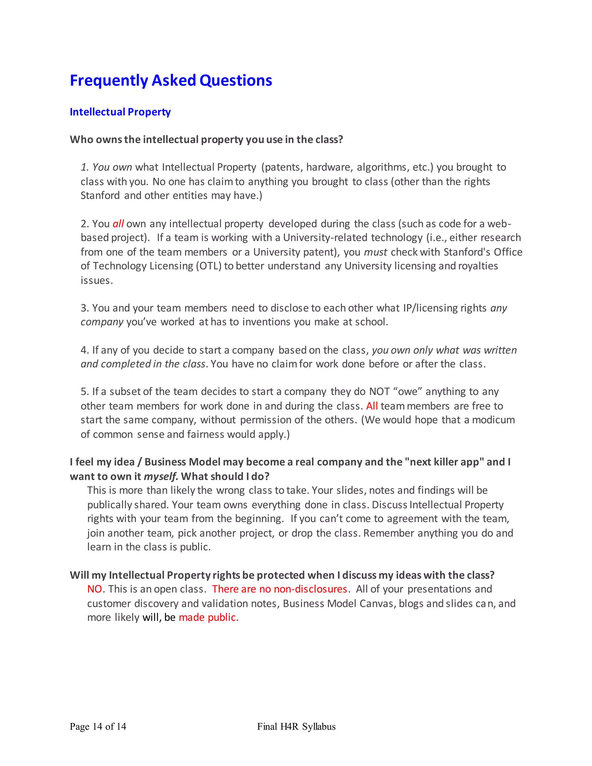 Page 14 of 14 Final H4R Syllabus
Frequently Asked Questions
Intellectual Property
Who owns the intellectual property you use in the class?
1. You own what Intellectual Property (patents, hardware, algorithms, etc.) you brought to
class with you. No one has claimto anything you brought to class (other than the rights
Stanford and other entities may have.)
2. You all own any intellectual property developed during the class (such as code for a web-
based project). If a team is working with a University-related technology (i.e., either research
from one of the team members or a University patent), you must check with Stanford's Office
of Technology Licensing (OTL) to better understand any University licensing and royalties
issues.
3. You and your team members need to disclose to each other what IP/licensing rights any
company you’ve worked at has to inventions you make at school.
4. If any of you decide to start a company based on the class, you own only what was written
and completed in the class. You have no claimfor work done before or after the class.
5. If a subset of the team decides to start a company they do NOT “owe” anything to any
other team members for work done in and during the class. All teammembers are free to
start the same company, without permission of the others. (We would hope that a modicum
of common sense and fairness would apply.)
I feel my idea / Business Model may become a real company and the "next killer app" and I
want to own it myself. What should I do?
This is more than likely the wrong class to take. Your slides, notes and findings will be
publically shared. Your team owns everything done in class. Discuss Intellectual Property
rights with your team from the beginning. If you can’t come to agreement with the team,
join another team, pick another project, or drop the class. Remember anything you do and
learn in the class is public.
Will my Intellectual Property rights be protected when I discuss my ideas with the class?
NO. This is an open class. There are no non-disclosures. All of your presentations and
customer discovery and validation notes, Business Model Canvas, blogs and slides can, and
more likely will, be made public.
 