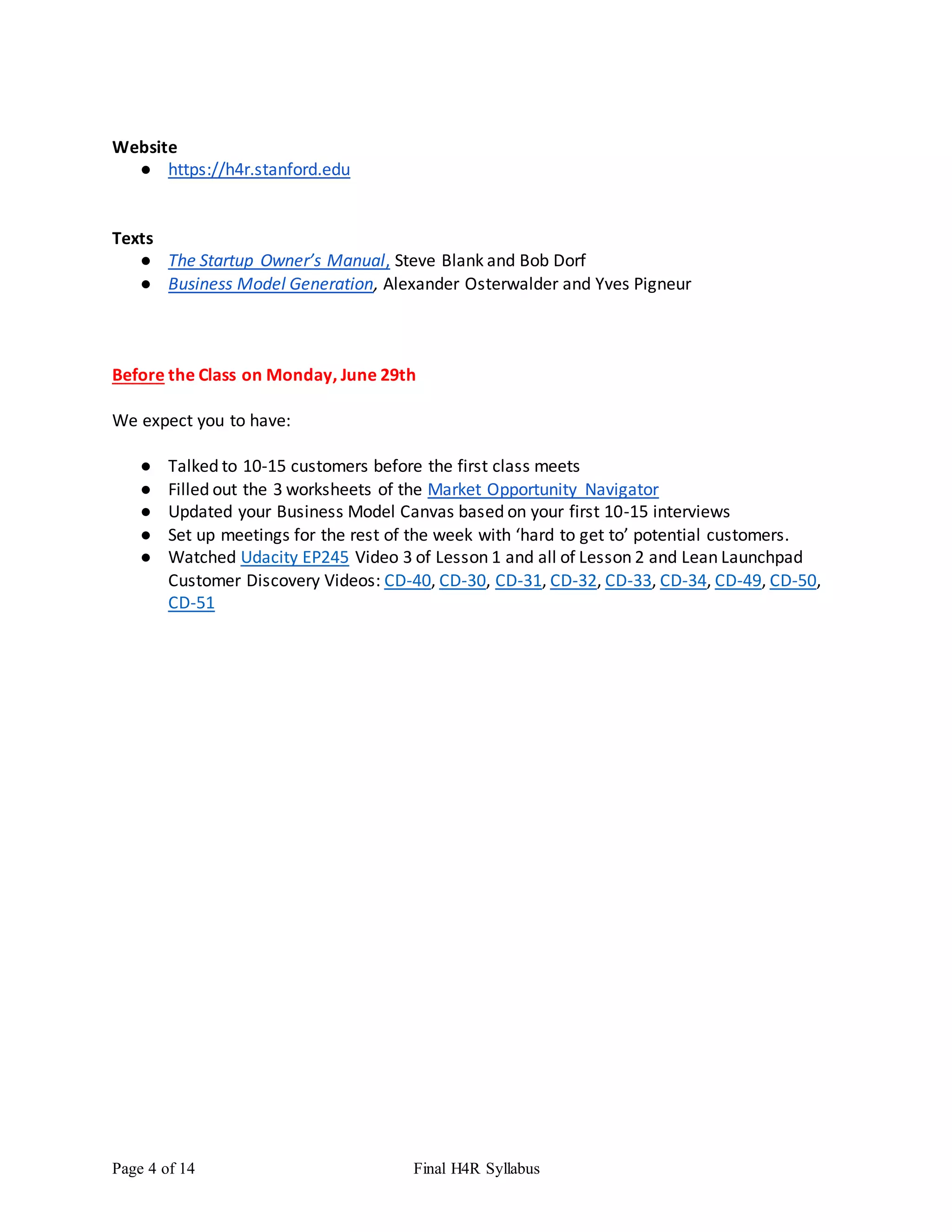 Page 4 of 14 Final H4R Syllabus
Website
● https://h4r.stanford.edu
Texts
● The Startup Owner’s Manual, Steve Blank and Bob Dorf
● Business Model Generation, Alexander Osterwalder and Yves Pigneur
Before the Class on Monday, June 29th
We expect you to have:
● Talked to 10-15 customers before the first class meets
● Filled out the 3 worksheets of the Market Opportunity Navigator
● Updated your Business Model Canvas based on your first 10-15 interviews
● Set up meetings for the rest of the week with ‘hard to get to’ potential customers.
● Watched Udacity EP245 Video 3 of Lesson 1 and all of Lesson 2 and Lean Launchpad
Customer Discovery Videos: CD-40, CD-30, CD-31, CD-32, CD-33, CD-34, CD-49, CD-50,
CD-51
 