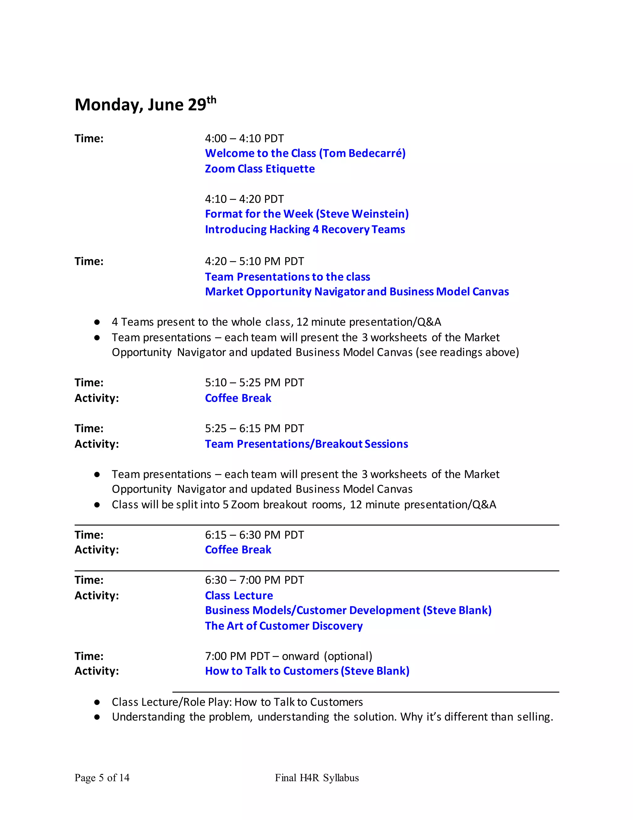 Page 5 of 14 Final H4R Syllabus
Monday, June 29th
Time: 4:00 – 4:10 PDT
Welcome to the Class (Tom Bedecarré)
Zoom Class Etiquette
4:10 – 4:20 PDT
Format for the Week (Steve Weinstein)
Introducing Hacking 4 Recovery Teams
Time: 4:20 – 5:10 PM PDT
Team Presentations to the class
Market Opportunity Navigatorand Business Model Canvas
● 4 Teams present to the whole class, 12 minute presentation/Q&A
● Team presentations – each team will present the 3 worksheets of the Market
Opportunity Navigator and updated Business Model Canvas (see readings above)
Time: 5:10 – 5:25 PM PDT
Activity: Coffee Break
Time: 5:25 – 6:15 PM PDT
Activity: Team Presentations/Breakout Sessions
● Team presentations – each team will present the 3 worksheets of the Market
Opportunity Navigator and updated Business Model Canvas
● Class will be split into 5 Zoom breakout rooms, 12 minute presentation/Q&A
Time: 6:15 – 6:30 PM PDT
Activity: Coffee Break
Time: 6:30 – 7:00 PM PDT
Activity: Class Lecture
Business Models/Customer Development (Steve Blank)
The Art of Customer Discovery
Time: 7:00 PM PDT – onward (optional)
Activity: How to Talk to Customers (Steve Blank)
● Class Lecture/Role Play: How to Talk to Customers
● Understanding the problem, understanding the solution. Why it’s different than selling.
 