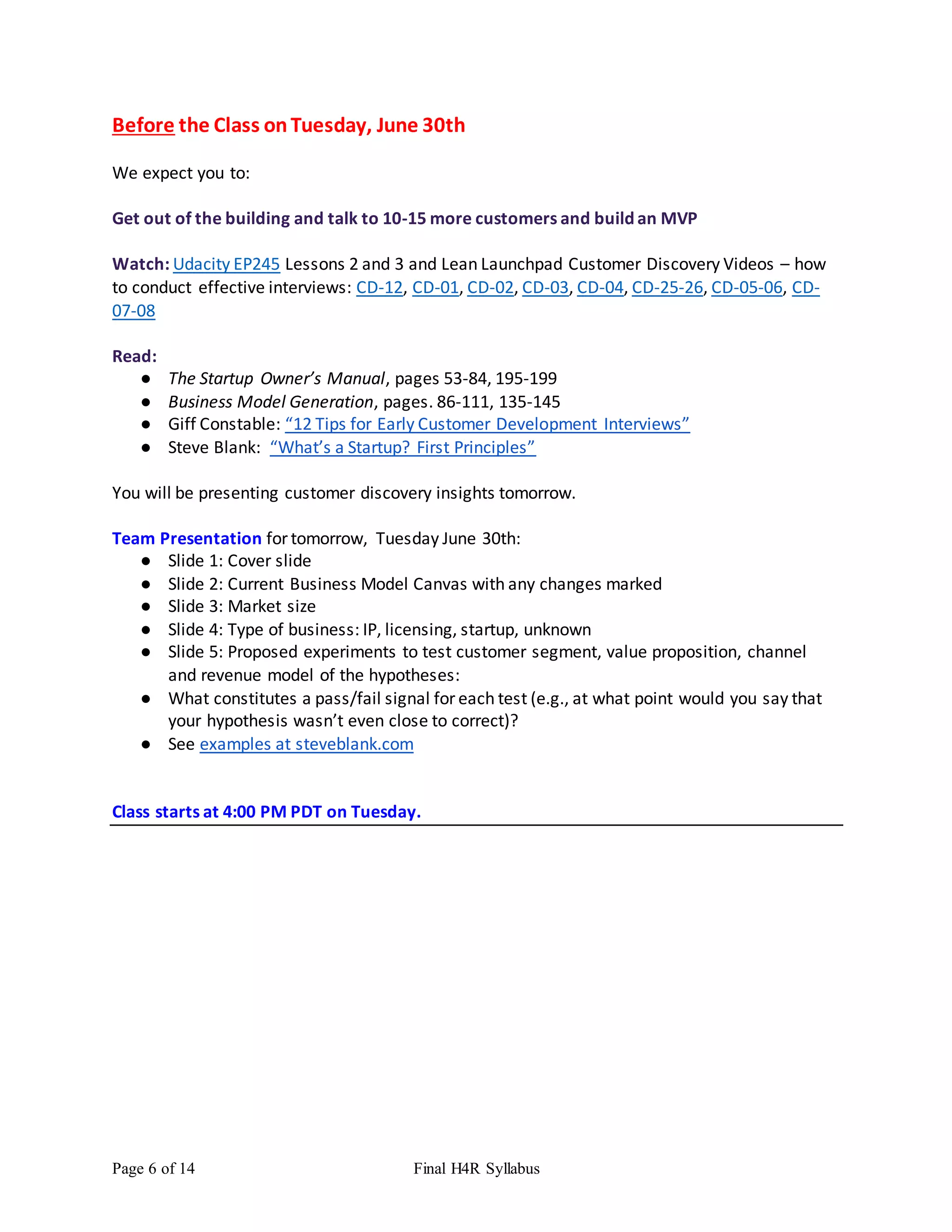 Page 6 of 14 Final H4R Syllabus
Before the Class onTuesday, June 30th
We expect you to:
Get out of the building and talk to 10-15 more customers and build an MVP
Watch: Udacity EP245 Lessons 2 and 3 and Lean Launchpad Customer Discovery Videos – how
to conduct effective interviews: CD-12, CD-01, CD-02, CD-03, CD-04, CD-25-26, CD-05-06, CD-
07-08
Read:
● The Startup Owner’s Manual, pages 53-84, 195-199
● Business Model Generation, pages. 86-111, 135-145
● Giff Constable: “12 Tips for Early Customer Development Interviews”
● Steve Blank: “What’s a Startup? First Principles”
You will be presenting customer discovery insights tomorrow.
Team Presentation for tomorrow, Tuesday June 30th:
● Slide 1: Cover slide
● Slide 2: Current Business Model Canvas with any changes marked
● Slide 3: Market size
● Slide 4: Type of business: IP, licensing, startup, unknown
● Slide 5: Proposed experiments to test customer segment, value proposition, channel
and revenue model of the hypotheses:
● What constitutes a pass/fail signal for each test (e.g., at what point would you say that
your hypothesis wasn’t even close to correct)?
● See examples at steveblank.com
Class starts at 4:00 PM PDT on Tuesday.
 
