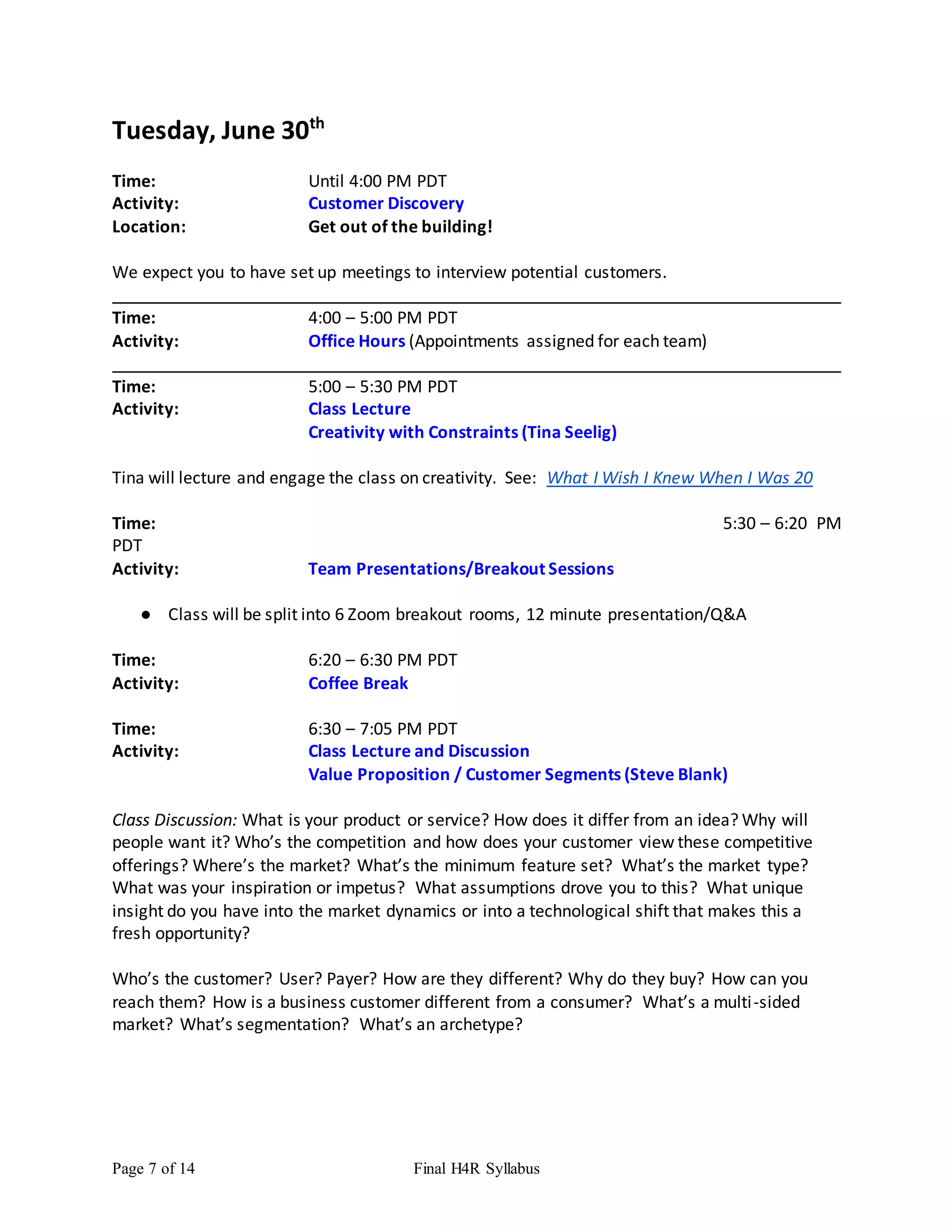 Page 7 of 14 Final H4R Syllabus
Tuesday, June 30th
Time: Until 4:00 PM PDT
Activity: Customer Discovery
Location: Get out of the building!
We expect you to have set up meetings to interview potential customers.
Time: 4:00 – 5:00 PM PDT
Activity: Office Hours (Appointments assigned for each team)
Time: 5:00 – 5:30 PM PDT
Activity: Class Lecture
Creativity with Constraints (Tina Seelig)
Tina will lecture and engage the class on creativity. See: What I Wish I Knew When I Was 20
Time: 5:30 – 6:20 PM
PDT
Activity: Team Presentations/Breakout Sessions
● Class will be split into 6 Zoom breakout rooms, 12 minute presentation/Q&A
Time: 6:20 – 6:30 PM PDT
Activity: Coffee Break
Time: 6:30 – 7:05 PM PDT
Activity: Class Lecture and Discussion
Value Proposition / Customer Segments (Steve Blank)
Class Discussion: What is your product or service? How does it differ from an idea? Why will
people want it? Who’s the competition and how does your customer view these competitive
offerings? Where’s the market? What’s the minimum feature set? What’s the market type?
What was your inspiration or impetus? What assumptions drove you to this? What unique
insight do you have into the market dynamics or into a technological shift that makes this a
fresh opportunity?
Who’s the customer? User? Payer? How are they different? Why do they buy? How can you
reach them? How is a business customer different from a consumer? What’s a multi-sided
market? What’s segmentation? What’s an archetype?
 