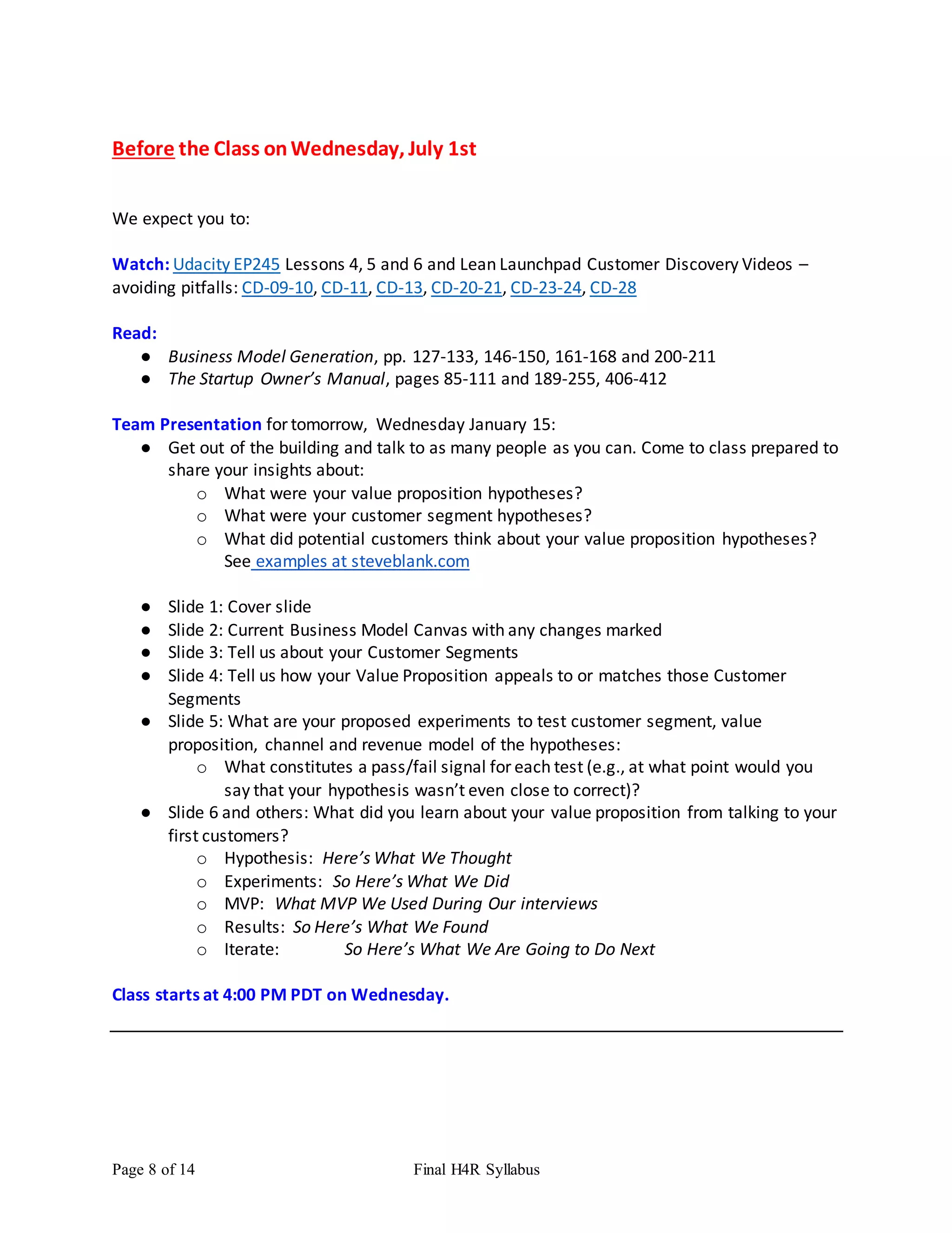 Page 8 of 14 Final H4R Syllabus
Before the Class onWednesday, July 1st
We expect you to:
Watch: Udacity EP245 Lessons 4, 5 and 6 and Lean Launchpad Customer Discovery Videos –
avoiding pitfalls: CD-09-10, CD-11, CD-13, CD-20-21, CD-23-24, CD-28
Read:
● Business Model Generation, pp. 127-133, 146-150, 161-168 and 200-211
● The Startup Owner’s Manual, pages 85-111 and 189-255, 406-412
Team Presentation for tomorrow, Wednesday January 15:
● Get out of the building and talk to as many people as you can. Come to class prepared to
share your insights about:
o What were your value proposition hypotheses?
o What were your customer segment hypotheses?
o What did potential customers think about your value proposition hypotheses?
See examples at steveblank.com
● Slide 1: Cover slide
● Slide 2: Current Business Model Canvas with any changes marked
● Slide 3: Tell us about your Customer Segments
● Slide 4: Tell us how your Value Proposition appeals to or matches those Customer
Segments
● Slide 5: What are your proposed experiments to test customer segment, value
proposition, channel and revenue model of the hypotheses:
o What constitutes a pass/fail signal for each test (e.g., at what point would you
say that your hypothesis wasn’t even close to correct)?
● Slide 6 and others: What did you learn about your value proposition from talking to your
first customers?
o Hypothesis: Here’s What We Thought
o Experiments: So Here’s What We Did
o MVP: What MVP We Used During Our interviews
o Results: So Here’s What We Found
o Iterate: So Here’s What We Are Going to Do Next
Class starts at 4:00 PM PDT on Wednesday.
 