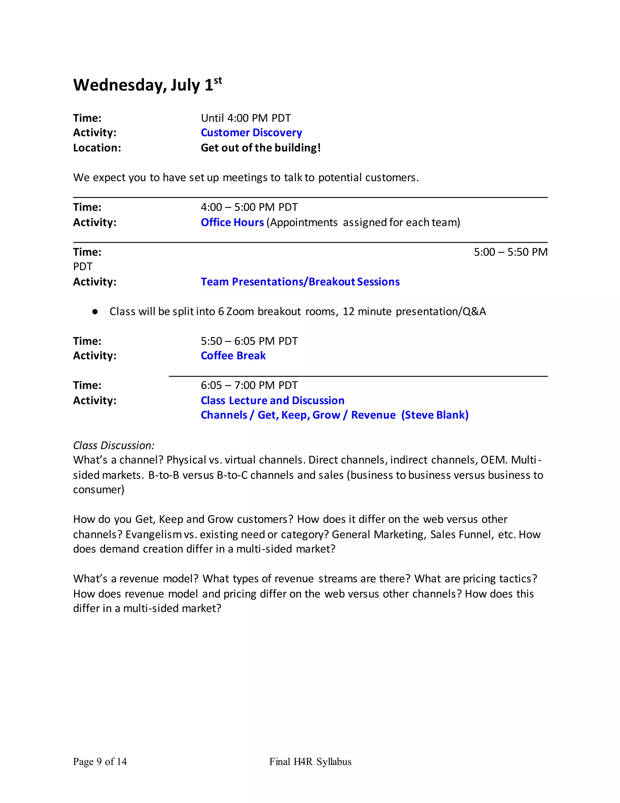 Page 9 of 14 Final H4R Syllabus
Wednesday, July 1st
Time: Until 4:00 PM PDT
Activity: Customer Discovery
Location: Get out of the building!
We expect you to have set up meetings to talk to potential customers.
Time: 4:00 – 5:00 PM PDT
Activity: Office Hours (Appointments assigned for each team)
Time: 5:00 – 5:50 PM
PDT
Activity: Team Presentations/Breakout Sessions
● Class will be split into 6 Zoom breakout rooms, 12 minute presentation/Q&A
Time: 5:50 – 6:05 PM PDT
Activity: Coffee Break
Time: 6:05 – 7:00 PM PDT
Activity: Class Lecture and Discussion
Channels / Get, Keep, Grow / Revenue (Steve Blank)
Class Discussion:
What’s a channel? Physical vs. virtual channels. Direct channels, indirect channels, OEM. Multi-
sided markets. B-to-B versus B-to-C channels and sales (business to business versus business to
consumer)
How do you Get, Keep and Grow customers? How does it differ on the web versus other
channels? Evangelismvs. existing need or category? General Marketing, Sales Funnel, etc. How
does demand creation differ in a multi-sided market?
What’s a revenue model? What types of revenue streams are there? What are pricing tactics?
How does revenue model and pricing differ on the web versus other channels? How does this
differ in a multi-sided market?
 
