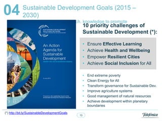 13
Sustainable Development Goals (2015 C
2030)
UN initiative to mobilize Tech. knowledge to promote
Sustainable Dev.
04
. 10 priority challenges of
Sustainable Development (*):
? Ensure Effective Learning
? Achieve Health and Wellbeing
? Empower Resilient Cities
? Achieve Social Inclusion for All
? End extreme poverty
? Clean Energy for All
? Transform governance for Sustainable Dev.
? Improve agriculture systems
? Good management of natural resources
? Achieve development within planetary
boundaries
(*) http://bit.ly/SustainableDevelopmentGoals
 