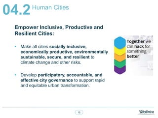 15
Human Cities
04.2
Empower Inclusive, Productive and
Resilient Cities:
? Make all cities socially inclusive,
economically productive, environmentally
sustainable, secure, and resilient to
climate change and other risks.
? Develop participatory, accountable, and
effective city governance to support rapid
and equitable urban transformation.
 