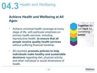 16
Health and Wellbeing
04.3
Achieve Health and Wellbeing at All
Ages:
? Achieve universal health coverage at every
stage of life, with particular emphasis on
primary health services, including
reproductive health, to ensure that all
people receive quality health services
without suffering financial hardship.
? All countries promote policies to help
individuals make healthy and sustainable
decisions regarding diet, physical activity,
and other individual or social dimensions of
health.
 