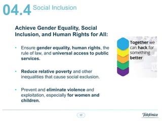 17
Social Inclusion
04.4
Achieve Gender Equality, Social
Inclusion, and Human Rights for All:
? Ensure gender equality, human rights, the
rule of law, and universal access to public
services.
? Reduce relative poverty and other
inequalities that cause social exclusion.
? Prevent and eliminate violence and
exploitation, especially for women and
children.
 