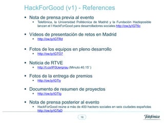 19
? Nota de prensa previa al evento
? Telefnica, la Universidad Politcnica de Madrid y la Fundacin Hazloposible
lanzan el I HackForGood para desarrolladores sociales http://ow.ly/iGT6c
? Vdeos de presentacin de retos en Madrid
? http://ow.ly/iGTRd
? Fotos de los equipos en pleno desarrollo
? http://ow.ly/iGTO7
? Noticia de RTVE
? http://t.co/IF0Uenprau (Minuto 40.15' )
? Fotos de la entrega de premios
? http://ow.ly/iGTiy
? Documento de resumen de proyectos
? http://ow.ly/iGTIg
? Nota de prensa posterior al evento
? HackForGood rene a ms de 400 hackers sociales en seis ciudades espa?olas
http://ow.ly/iGTaD
HackForGood (v1) - References
 