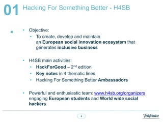 4
Hacking For Something Better - H4SB
01
. ? Objective:
? To create, develop and maintain
an European social innovation ecosystem that
generates inclusive business
? H4SB main activities:
? HackForGood C 2nd edition
? Key notes in 4 thematic lines
? Hacking For Something Better Ambassadors
? Powerful and enthusiastic team: www.h4sb.org/organizers
engaging European students and World wide social
hackers
 