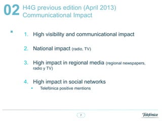 7
H4G previous edition (April 2013)
Communicational Impact02
. 1. High visibility and communicational impact
2. National impact (radio, TV)
3. High impact in regional media (regional newspapers,
radio y TV)
4. High impact in social networks
? Telefnica positive mentions
 