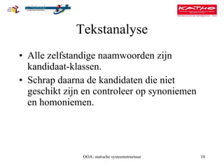 Tekstanalyse Alle zelfstandige naamwoorden zijn kandidaat-klassen. Schrap daarna de kandidaten die niet geschikt zijn en controleer op synoniemen en homoniemen. OOA: statische systeemstructuur 