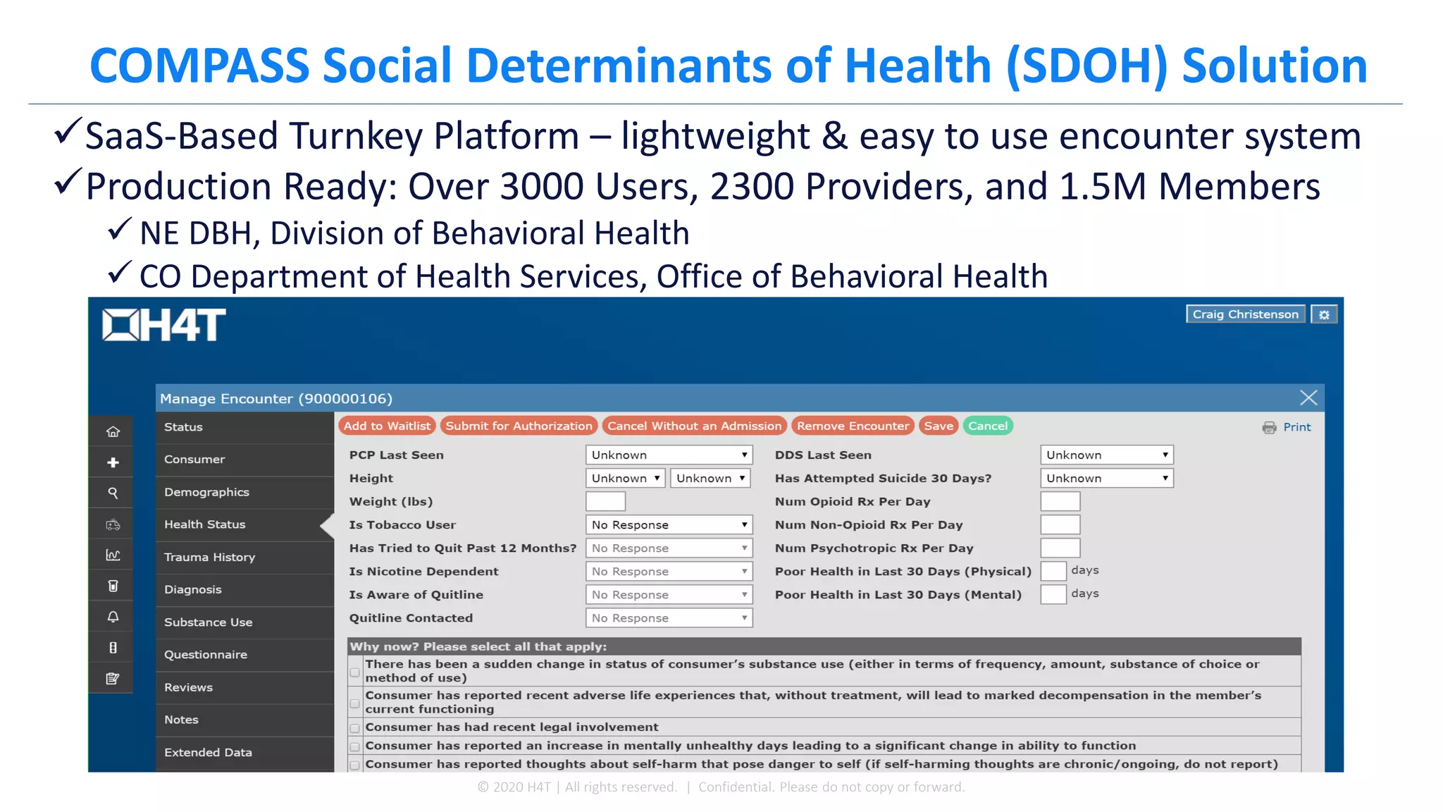 COMPASS Social Determinants of Health (SDOH) Solution
✓SaaS-Based Turnkey Platform – lightweight & easy to use encounter system
✓Production Ready: Over 3000 Users, 2300 Providers, and 1.5M Members
✓ NE DBH, Division of Behavioral Health
✓ CO Department of Health Services, Office of Behavioral Health
© 2020 H4T | All rights reserved. | Confidential. Please do not copy or forward.
 