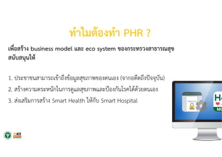 ทําไมต้องทํา PHR ?
เพื่อสร้าง business model และ eco system ของกระทรวงสาธารณสุข
สนับสนุนให้
1. ประชาชนสามารถเข้าถึงข้อมูลสุขภาพของตนเอง (จากอดีตถึงปัจจุบัน)
2. สร้างความตระหนักในการดูแลสุขภาพและป้องกันโรคได้ด้วยตนเอง
3. ส่งเสริมการสร้าง Smart Health ให้กับ Smart Hospital
 