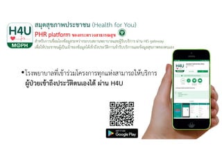 สมุดสุขภาพประชาชน (Health for You)
PHR platform ของกระทรวงสาธารณสุข
สําหรับการเชื่อมโยงข้อมูลระหว่างระบบสถานพยาบาลและผู้รับบริการ ผ่าน HIS gateway
เพื่อให้ประชาชนผู้เป็นเจ้าของข้อมูลได้เข้าถึงประวัติการเข้ารับบริการและข้อมูลสุขภาพของตนเอง
•โรงพยาบาลที่เข้าร่วมโครงการทุกแห่งสามารถให้บริการ
ผู้ป่วยเข้าถึงประวัติตนเองได้ ผ่าน H4U
 