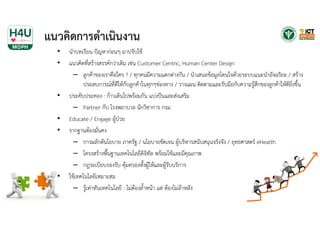 แนวคิดการดําเนินงาน
• นําบทเรียน ปัญหาก่อนๆ มาปรับใช้
• แนวคิดที่สร้างสรรค์กว่าเดิม เช่น Customer Centric, Human Center Design
– ลูกค้าของเราคือใคร ? / ทุกคนมีความแตกต่างกัน / นําเสนอข้อมูลโดนใจด้วยระบบแนะนําอัจฉริยะ / สร้าง
ประสบการณ์ที่ดีให้กับลูกค้าในทุกๆช่องทาง / วางแผน ติดตามและรับมือกับความรู้สึกของลูกค้าให้ดียิ่งขึ้น
• ประคับประคอง : ก้าวเดินไปพร้อมกัน แบ่งปันและส่งเสริม
– Partner กับ โรงพยาบาล นักวิชาการ กรม
• Educate / Engage ผู้ป่วย
• รากฐานต้องมั่นคง
– การผลักดันโยบาย ภาครัฐ / นโยบายชัดเจน ผู้บริหารสนับสนุนจริงจัง / ยุทธศาสตร์ eHealth
– โครงสร้างพื้นฐานเทคโนโลยีดิจิทัล พร้อมใช้และมีคุณภาพ
– กฎระเบียบรองรับ คุ้มครองทั้งผู้ให้และผู้รับบริการ
• ใช้เทคโนโลยีเหมาะสม
– รู้เท่าทันเทคโนโลยี : ไม่ต้องล้ําหน้า แต่ ต้องไม่ล้าหลัง
 