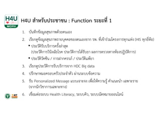 H4U สําหรับประชาชน : Function ระยะที่ 1
1. บันทึกข้อมูลสุขภาพด้วยตนเอง
2. เรียกดูข้อมูลสุขภาพรายบุคคลของตนเองจาก รพ. ที่เข้าร่วมโครงการทุกแห่ง (HIS ทุกยี่ห้อ)
• ประวัติรับบริการครั้งล่าสุด
(ประวัติการวินิจฉัยโรค ประวัติการได้รับยา ผลการตรวจทางห้องปฏิบัติการ)
• ประวัติวัคซีน / การฝากครรภ์ / ประวัติแพ้ยา
3. เรียกดูประวัติการรับบริการจาก HDC Big data
4. ปรึกษาหมอครอบครัวประจําตัว ผ่านระบบข้อความ
5. รับ Personalized Message แบบเจาะจง เพื่อให้ความรู้ คําแนะนํา เฉพาะราย
(จากนักวิชาการเฉพาะทาง)
6. เชื่อมต่อระบบ Health Literacy, ระบบคิว, ระบบนัดหมายออนไลน์
 