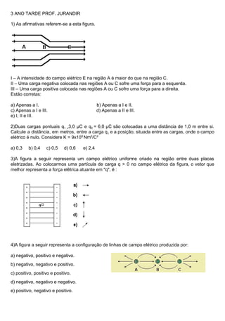 3 ANO TARDE PROF. JURANDIR
1) As afirmativas referem-se a esta figura.
I – A intensidade do campo elétrico E na região A é maior do que na região C.
II – Uma carga negativa colocada nas regiões A ou C sofre uma força para a esquerda.
III – Uma carga positiva colocada nas regiões A ou C sofre uma força para a direita.
Estão corretas:
a) Apenas a I. b) Apenas a I e II.
c) Apenas a I e III. d) Apenas a II e III.
e) I, II e III.
2)Duas cargas pontuais q​1 =​3,0 µC e q​2 ​= 6,0 µC são colocadas a uma distância de 1,0 m entre si.
Calcule a distância, em metros, entre a carga q​1 e a posição, situada entre as cargas, onde o campo
elétrico é nulo. Considere K = 9x10​9 ​
Nm​2​
/C​2
a) 0,3 b) 0,4 c) 0,5 d) 0,6 e) 2,4
3)A figura a seguir representa um campo elétrico uniforme criado na região entre duas placas
eletrizadas. Ao colocarmos uma partícula de carga q > 0 no campo elétrico da figura, o vetor que
melhor representa a força elétrica atuante em "q", é :
4)A figura a seguir representa a configuração de linhas de campo elétrico produzida por:
a) negativo, positivo e negativo.
b) negativo, negativo e positivo.
c) positivo, positivo e positivo.
d) negativo, negativo e negativo.
e) positivo, negativo e positivo.
 