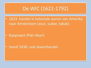 De WIC (1621-1792)
• 1623: handel in koloniale waren van Amerika
  naar Amsterdam (zout, suiker, tabak)

• Kaapvaart (Piet Heyn)

• Vanaf 1636: ook slavenhandel
 