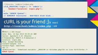 //Source: /admin/index.php
if($_SESSION[login] != admin){
header(Location: login.php);
}
echo "ADMIN Cpanel";
// ADMINCP functions  Add-Edit blah blah...

cURL is your friend ;)$

curl
http://localhost/admin/index.php -ik
HTTP/1.1

302 Found
Date: Mon, 16 Dec 2013 00:50:41 GMT
Server: Apache/2.2.22 (Ubuntu)
X-Powered-By: PHP/5.4.9-4ubuntu2.3
Location: login.php
Vary: Accept-Encoding
Content-Length: 119
Content-Type: text/html
<br />
<b>Notice</b>: Undefined variable: _SESSION in <b>index.php</b> on line <b>3</b><br />
ADMIN Cpanel

 
