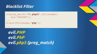Blacklist Filter
if(preg_match(#.php$#,$filename))
die(HACKER);
...
strpos($filename,php);
...

evil.PHP
evil.PhP
evil.php5 (preg_match)

 
