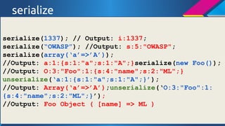 serialize
serialize(1337); // Output: i:1337;
serialize(OWASP); //Output: s:5:"OWASP";
serialize(array(a=>A));
//Output: a:1:{s:1:"a";s:1:"A";}serialize(new Foo());
//Output: O:3:"Foo":1:{s:4:"name";s:2:"ML";}
unserialize(a:1:{s:1:"a";s:1:"A";});
//Output: Array(a=>A);unserialize(O:3:"Foo":1:
{s:4:"name";s:2:"ML";});
//Output: Foo Object ( [name] => ML )

 