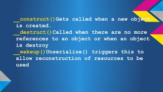 __construct()Gets called when a new object
is created.
__destruct()Called when there are no more
references to an object or when an object
is destroy
__wakeup()Unserialize() triggers this to
allow reconstruction of resources to be
used

 