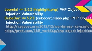 Joomla! <= 3.0.2 (highlight.php) PHP Object
Injection Vulnerability
CubeCart <= 5.2.0 (cubecart.class.php) PHP Object
Injection Vulnerability
http://vagosec.org/2013/12/wordpress-rce-exploit
http://prezi.com/5hif_vurb56p/php-object-injection

 