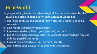 Real-World
http://pyx.io/blog/facebook-csrf-leading-to-full-account-takeoverSo, the
course of action to take over victim's account would be:
1. Use "Find contacts on Facebook" from attacker account and log all
requests
2. Find /contact-importer/login request
3. Remove added email from your (attacker) account
4. Get the victim to somehow make the /contact-importer/login request
(infinite possibilities here)
5. Email is now added to victim's account, silently
6. Use "Forgot your password" to take over the account

 