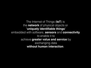 The Internet of Things (IoT) is
the network of physical objects or
"uniquely identiﬁable things"
embedded with software, sensors and connectivity
to enable it to
achieve greater value and service by
exchanging data
without human interaction.
 