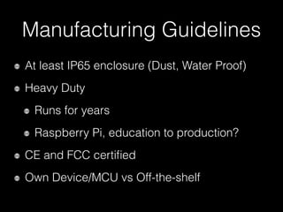Manufacturing Guidelines
At least IP65 enclosure (Dust, Water Proof)
Heavy Duty
Runs for years
Raspberry Pi, education to production?
CE and FCC certiﬁed
Own Device/MCU vs Off-the-shelf
 