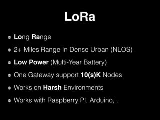LoRa
Long Range
2+ Miles Range In Dense Urban (NLOS)
Low Power (Multi-Year Battery)
One Gateway support 10(s)K Nodes
Works on Harsh Environments
Works with Raspberry PI, Arduino, ..
 